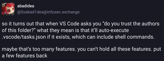 A post reading:
so it turns out that when VS Code asks you "do you trust the authors of this folder?"
what they mean is that it'll auto-execute .vscode/tasks.json if it exists, which can include shell commands.
maybe that's too many features. you can't hold all these features. put a few features back