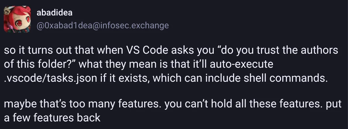 A post reading:
so it turns out that when VS Code asks you "do you trust the authors of this folder?"
what they mean is that it'll auto-execute .vscode/tasks.json if it exists, which can include shell commands.
maybe that's too many features. you can't hold all these features. put a few features back